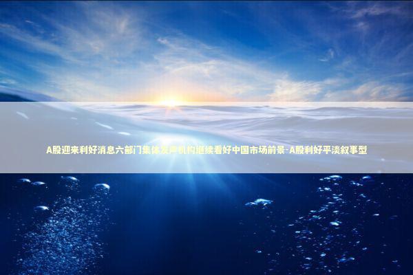 A股迎来利好消息六部门集体发声机构继续看好中国市场前景-A股利好平淡叙事型
