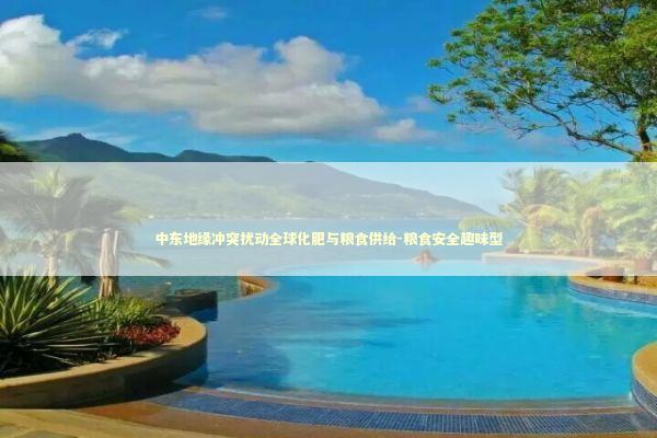 中东地缘冲突扰动全球化肥与粮食供给-粮食安全趣味型