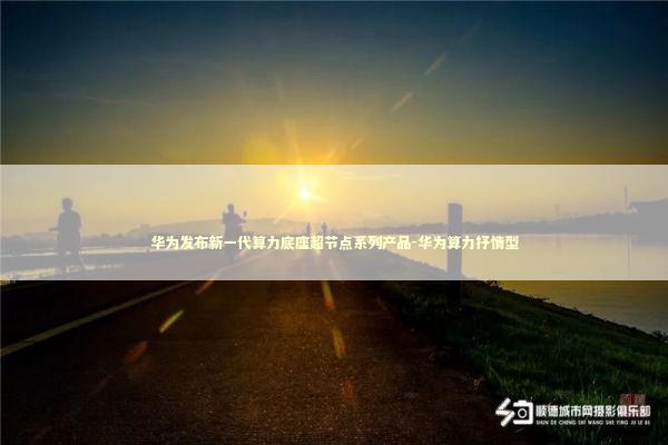 华为发布新一代算力底座超节点系列产品-华为算力抒情型