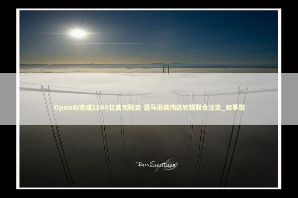 OpenAI完成1100亿美元融资 亚马逊英伟达软银联合注资_叙事型