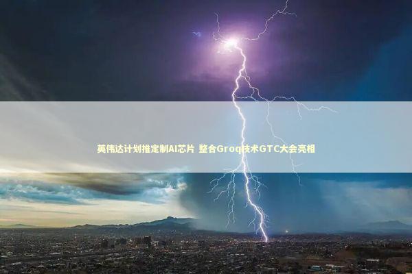 英伟达计划推定制AI芯片 整合Groq技术GTC大会亮相