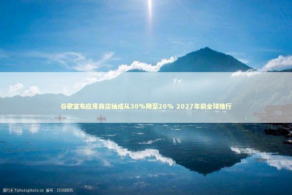 谷歌宣布应用商店抽成从30%降至20% 2027年前全球推行
