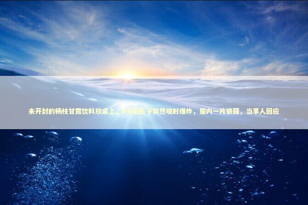 未开封的杨枝甘露饮料放桌上，8天后瓶子突然喷射爆炸，屋内一片狼藉，当事人回应