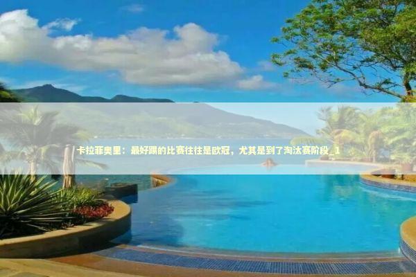 卡拉菲奥里：最好踢的比赛往往是欧冠，尤其是到了淘汰赛阶段_1