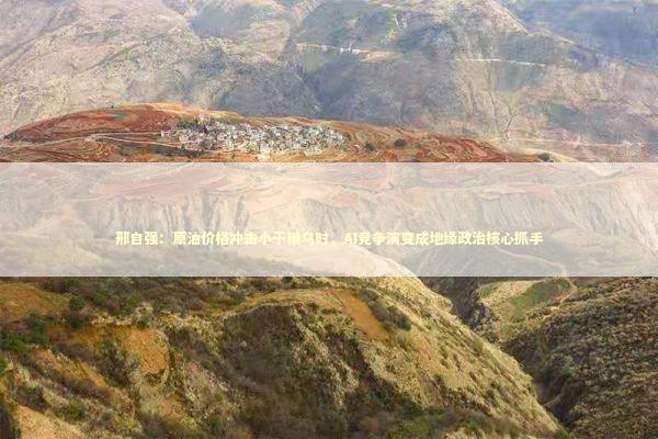 邢自强：原油价格冲击小于俄乌时，AI竞争演变成地缘政治核心抓手