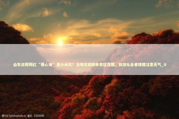 山东日照网红“爱心海”是小水坑？当地文旅称非景区范围，旅游从业者提醒注意天气_6