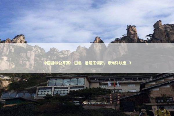 中国游泳公开赛：汪顺、潘展乐领衔，覃海洋缺席_3