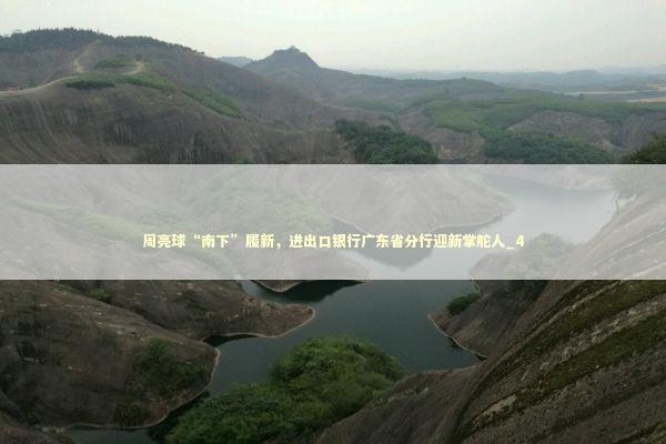 周亮球“南下”履新，进出口银行广东省分行迎新掌舵人_4