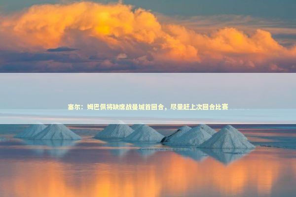 塞尔：姆巴佩将缺席战曼城首回合，尽量赶上次回合比赛