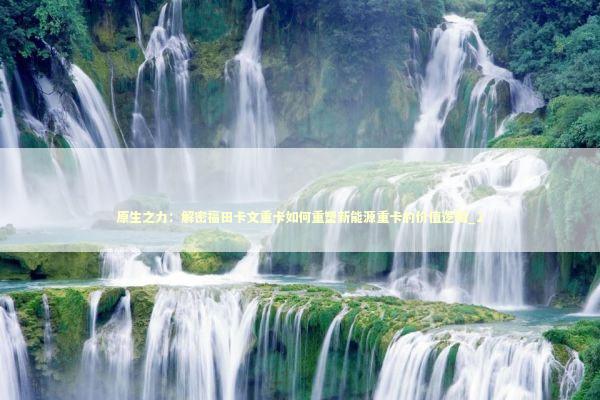原生之力：解密福田卡文重卡如何重塑新能源重卡的价值逻辑_2