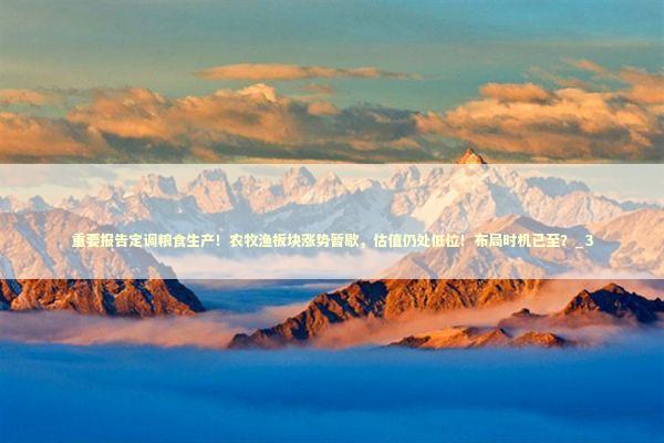 重要报告定调粮食生产！农牧渔板块涨势暂歇，估值仍处低位！布局时机已至？_3