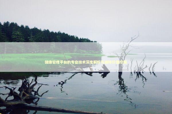 健康管理平台的专业技术深度解析与独特价值挖掘 健康养生