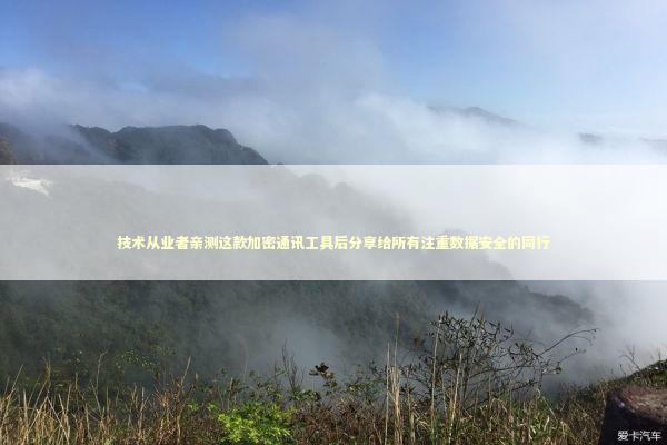 技术从业者亲测这款加密通讯工具后分享给所有注重数据安全的同行