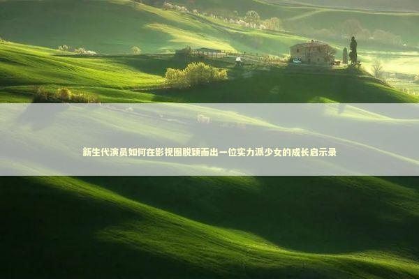新生代演员如何在影视圈脱颖而出一位实力派少女的成长启示录